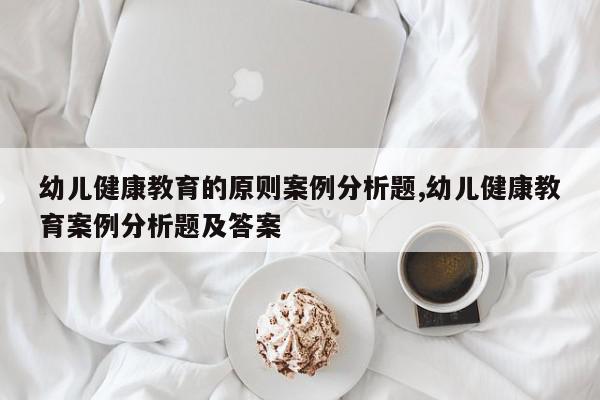 幼儿健康教育的原则案例分析题,幼儿健康教育案例分析题及答案