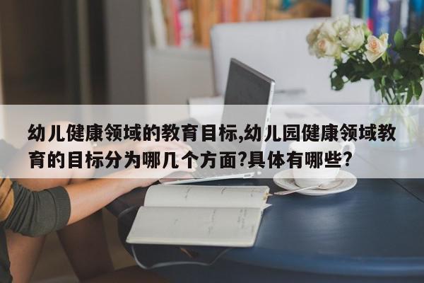 幼儿健康领域的教育目标,幼儿园健康领域教育的目标分为哪几个方面?具体有哪些?